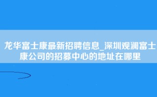 龙华富士康最新招聘信息_深圳观澜富士康公司的招募中心的地址在哪里