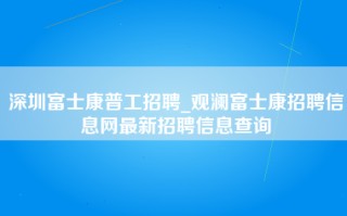 深圳富士康普工招聘_观澜富士康招聘信息网最新招聘信息查询