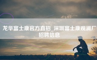 龙华富士康官方直招_深圳富士康观澜厂招聘信息