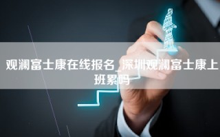 观澜富士康在线报名_深圳观澜富士康上班累吗