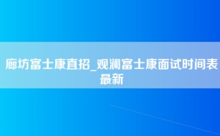 廊坊富士康直招_<strong>观澜富士康面试时间</strong>表最新