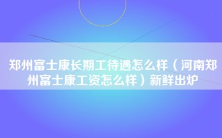 郑州富士康长期工待遇怎么样（河南郑州富士康工资怎么样）新鲜出炉