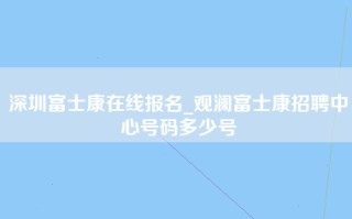 深圳富士康在线报名_观澜富士康招聘中心号码多少号