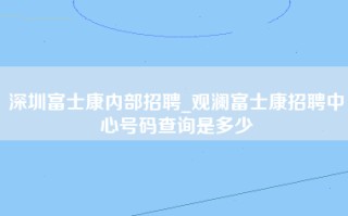 深圳富士康内部招聘_观澜富士康招聘中心号码查询是多少