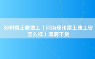 郑州富士康做工（河南郑州富士康工资怎么样）满满干货