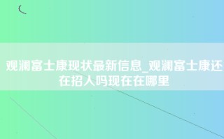 观澜富士康现状最新信息_观澜富士康还在招人吗现在在哪里