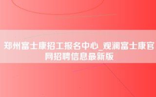 郑州富士康招工报名中心_观澜富士康官网招聘信息最新版