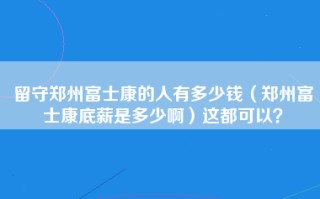 留守郑州富士康的人有多少钱（郑州富士康底薪是多少啊）这都可以？