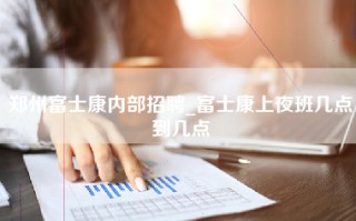 郑州富士康内部招聘_富士康上夜班几点到几点