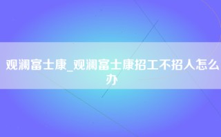 观澜富士康_观澜富士康招工不招人怎么办