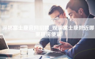 深圳富士康官网招聘_观澜富士康附近哪里租房便宜