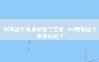 深圳富士康最新招工信息_2023观澜富士康最新招工