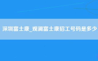 深圳富士康_观澜富士康招工号码是多少