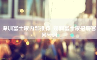 深圳富士康内部推荐_观澜富士康招聘官网号码