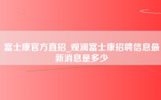 富士康官方直招_观澜富士康招聘信息最新消息是多少