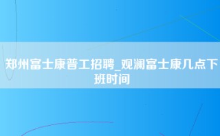 郑州富士康普工招聘_观澜富士康几点下班时间