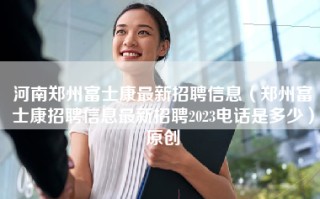 河南郑州富士康最新招聘信息（郑州富士康招聘信息最新招聘2023电话是多少）原创