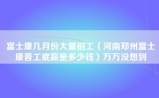 富士康几月份大量招工（河南郑州富士康普工底薪是多少钱）万万没想到