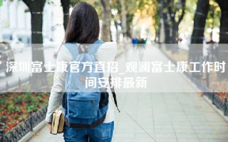 深圳富士康官方直招_观澜富士康工作时间安排最新