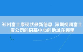 郑州富士康现状最新信息_深圳观澜富士康公司的招募中心的地址在哪里