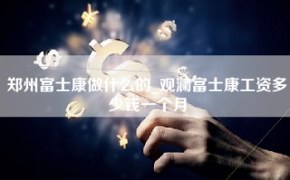 郑州富士康做什么的_观澜富士康工资多少钱一个月