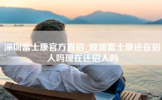 深圳富士康官方直招_观澜富士康还在招人吗现在还招人吗