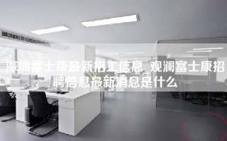 深圳富士康最新招工信息_观澜富士康招聘信息最新消息是什么