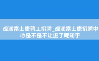 观澜富士康普工招聘_观澜富士康招聘中心是不是不让进了呢知乎