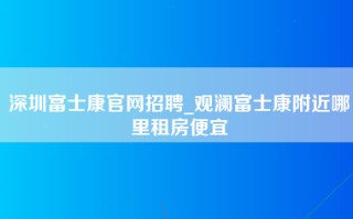 深圳富士康官网招聘_观澜富士康附近哪里租房便宜