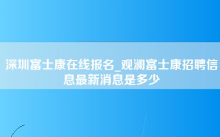 深圳富士康在线报名_观澜富士康招聘信息最新消息是多少