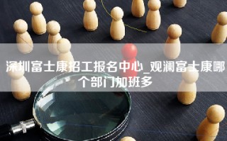 深圳富士康招工报名中心_观澜富士康哪个部门加班多