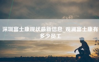 深圳富士康现状最新信息_<strong>观澜富士康有多少员工</strong>