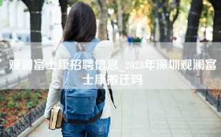 观澜富士康招聘信息_2023年深圳观澜富士康搬迁吗