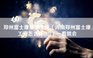 郑州富士康基本工资（河南郑州富士康工资怎么样2023）一看就会