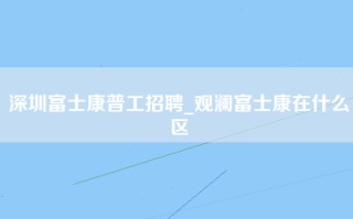 深圳富士康普工招聘_观澜富士康在什么区