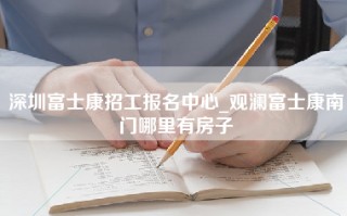 深圳富士康招工报名中心_观澜富士康南门哪里有房子