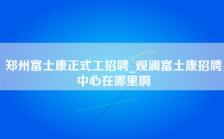 郑州富士康正式工招聘_观澜富士康招聘中心在哪里啊