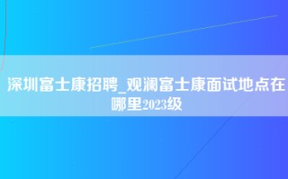 深圳富士康招聘_观澜富士康面试地点在哪里2023级
