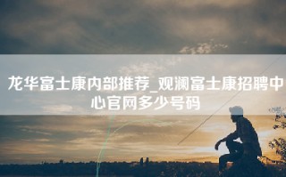 龙华富士康内部推荐_观澜富士康招聘中心官网多少号码