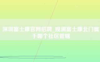 深圳富士康官网招聘_观澜富士康北门属于哪个社区管辖