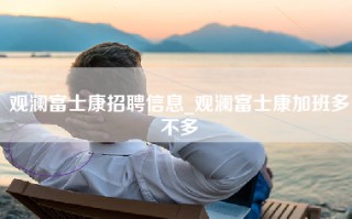 观澜富士康招聘信息_观澜富士康加班多不多