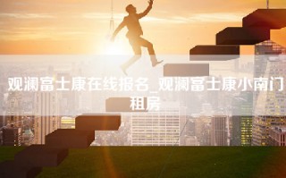 观澜富士康在线报名_观澜富士康小南门租房