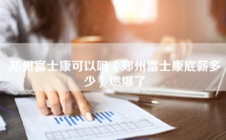 郑州富士康可以吗（郑州富士康底薪多少）燃爆了