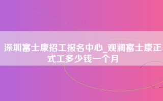 深圳富士康招工报名中心_观澜富士康正式工多少钱一个月