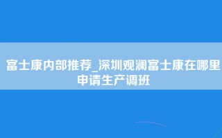 富士康内部推荐_深圳观澜富士康在哪里申请生产调班