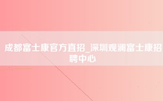 成都富士康官方直招_深圳观澜富士康招聘中心