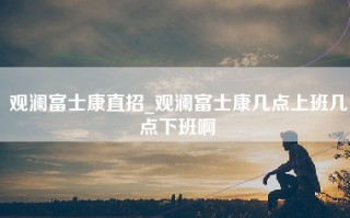 观澜富士康直招_观澜富士康几点上班几点下班啊