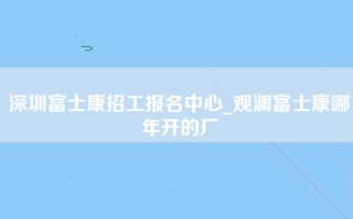 深圳富士康招工报名中心_观澜富士康哪年开的厂