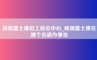 深圳富士康招工报名中心_观澜富士康在哪个街道办事处