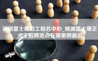 深圳富士康招工报名中心_<strong>观澜富士康正式工招聘地点</strong>在哪里啊最近